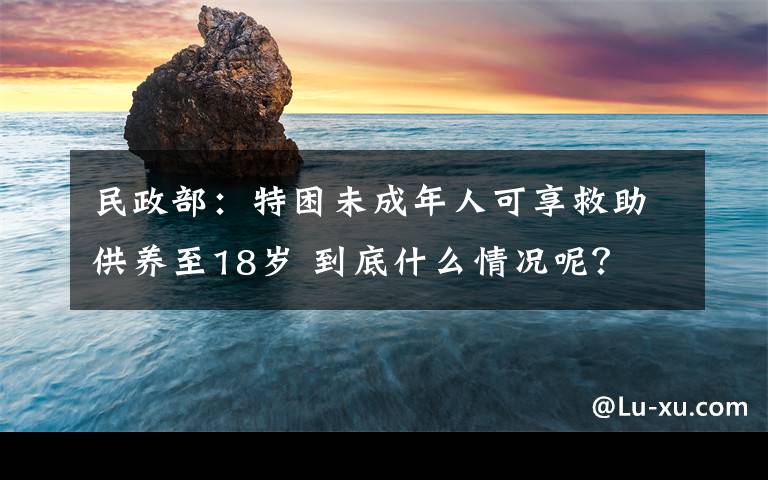 民政部：特困未成年人可享救助供养至18岁 到底什么情况呢？