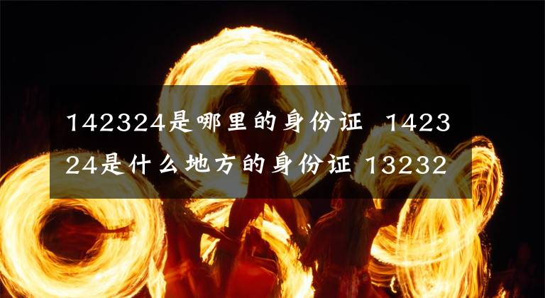 142324是哪里的身份证 142324是什么地方的身份证 132321身份证是哪里的