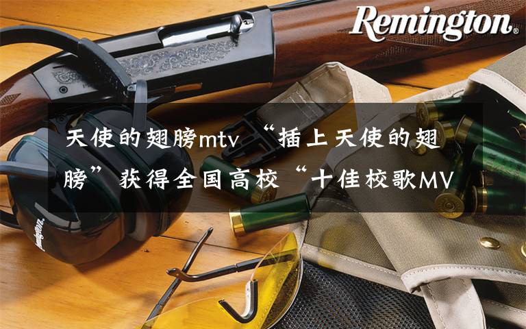 天使的翅膀mtv “插上天使的翅膀”获得全国高校“十佳校歌MV”