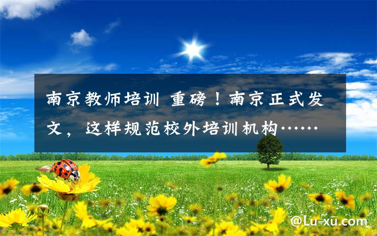 南京教师培训 重磅！南京正式发文，这样规范校外培训机构……