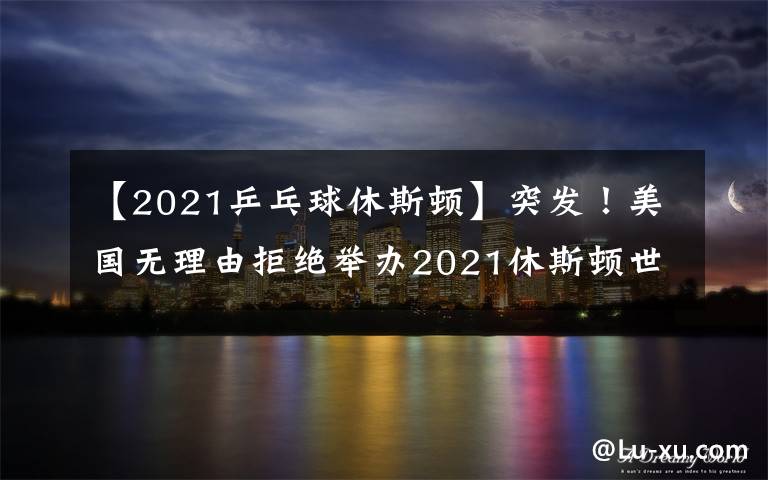 【2021乒乓球休斯顿】突发！美国无理由拒绝举办2021休斯顿世乒赛，疑似针对中国队