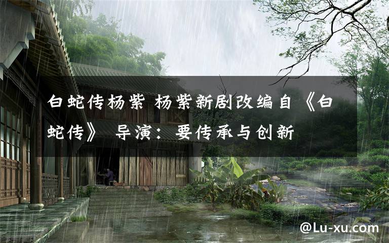 白蛇传杨紫 杨紫新剧改编自《白蛇传》 导演：要传承与创新