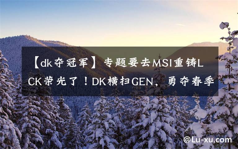 【dk夺冠军】专题要去MSI重铸LCK荣光了！DK横扫GEN，勇夺春季赛冠军