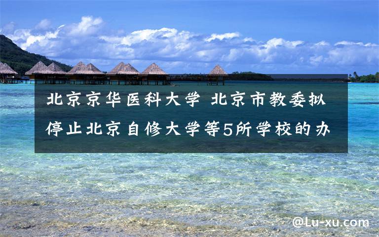 北京京华医科大学 北京市教委拟停止北京自修大学等5所学校的办学资格