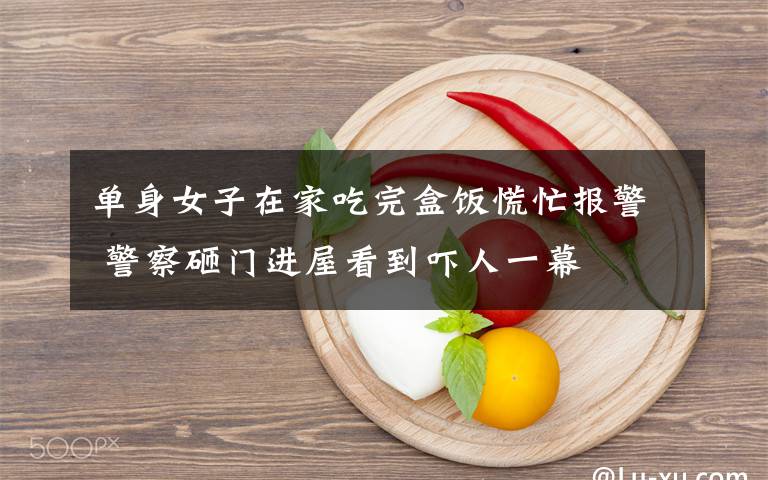 单身女子在家吃完盒饭慌忙报警 警察砸门进屋看到吓人一幕