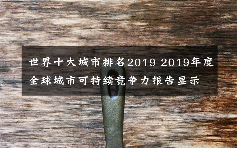 世界十大城市排名2019 2019年度全球城市可持续竞争力报告显示部分中国城市可持续竞争力迅速提升