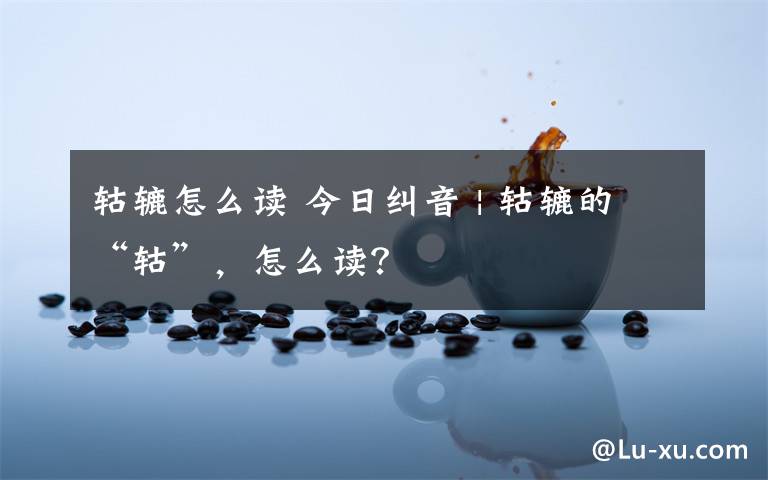 轱辘怎么读 今日纠音 | 轱辘的“轱”，怎么读？
