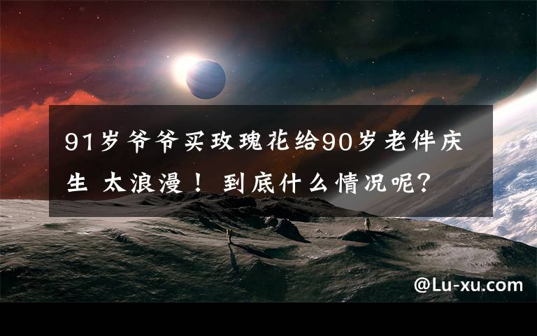 91岁爷爷买玫瑰花给90岁老伴庆生 太浪漫！ 到底什么情况呢？