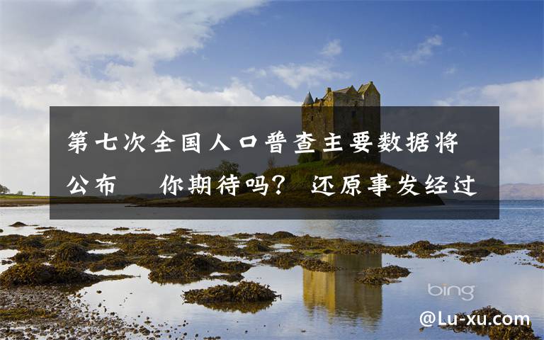 第七次全国人口普查主要数据将公布  你期待吗？ 还原事发经过及背后原因！