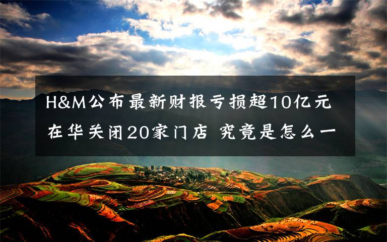 H&M公布最新财报亏损超10亿元 在华关闭20家门店 究竟是怎么一回事?