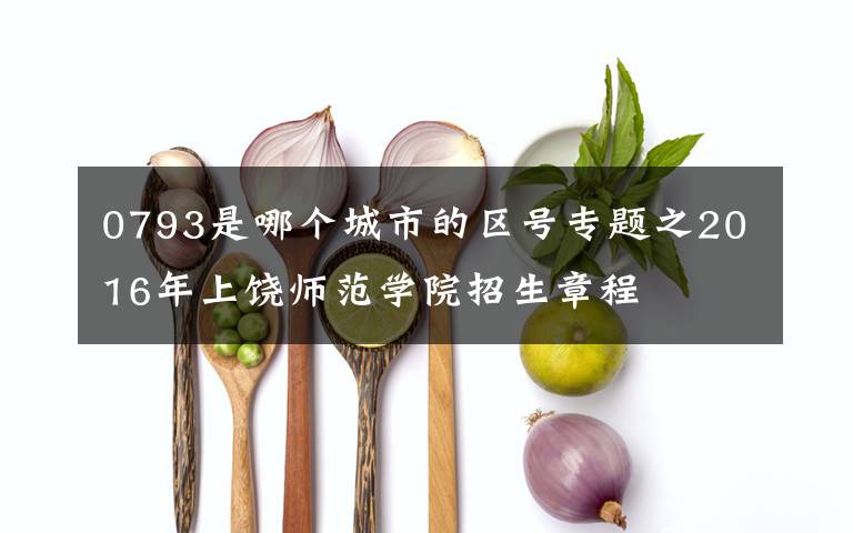 0793是哪个城市的区号专题之2016年上饶师范学院招生章程