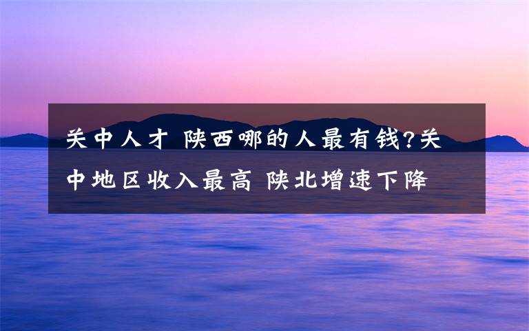 关中人才 陕西哪的人最有钱?关中地区收入最高 陕北增速下降