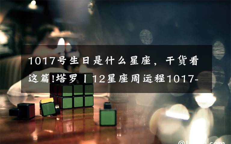1017号生日是什么星座，干货看这篇!塔罗丨12星座周运程1017-1023，双子最棒！