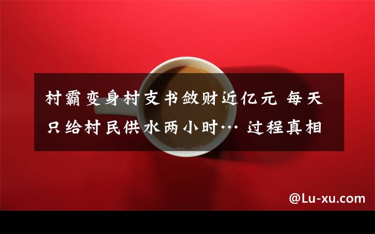村霸变身村支书敛财近亿元 每天只给村民供水两小时… 过程真相详细揭秘！