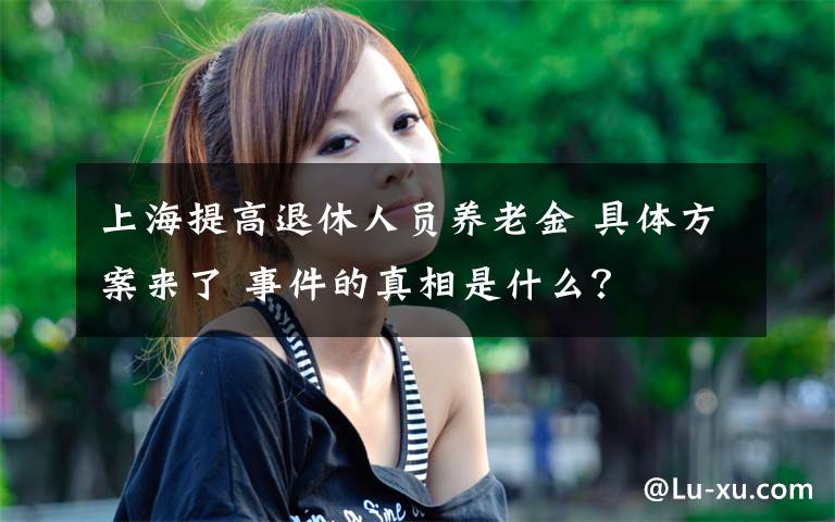 上海提高退休人员养老金 具体方案来了 事件的真相是什么？