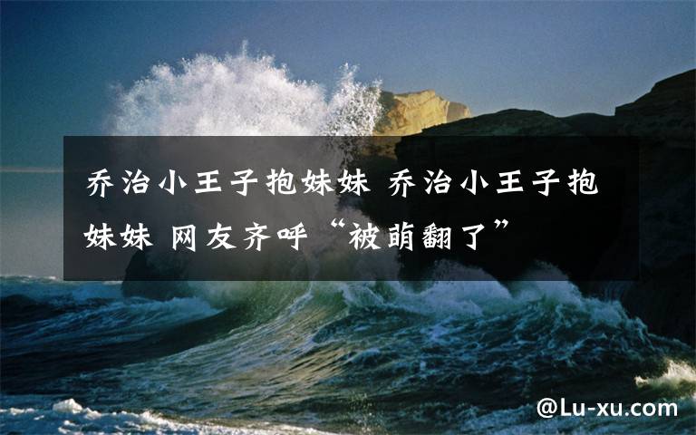 乔治小王子抱妹妹 乔治小王子抱妹妹 网友齐呼“被萌翻了”