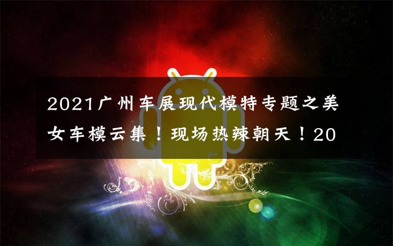 2021广州车展现代模特专题之美女车模云集！现场热辣朝天！2021广州车展免费门票领到就是赚到