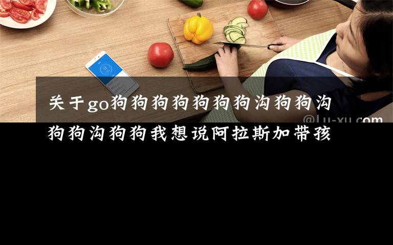 关于go狗狗狗狗狗狗狗沟狗狗沟狗狗沟狗狗我想说阿拉斯加带孩子出去玩，结果小狗全掉在沟里，一孕傻三年啊