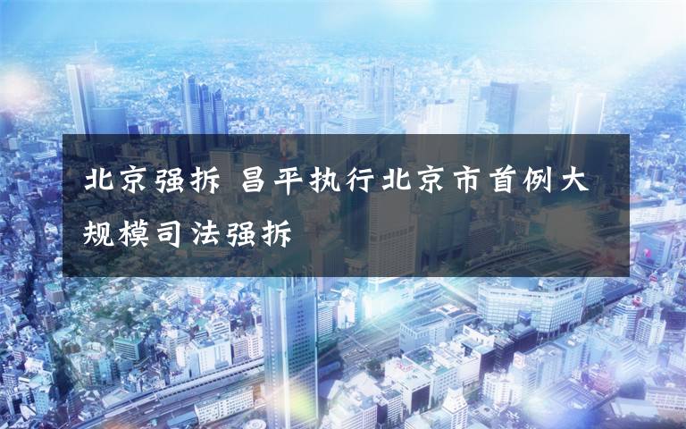 北京强拆 昌平执行北京市首例大规模司法强拆