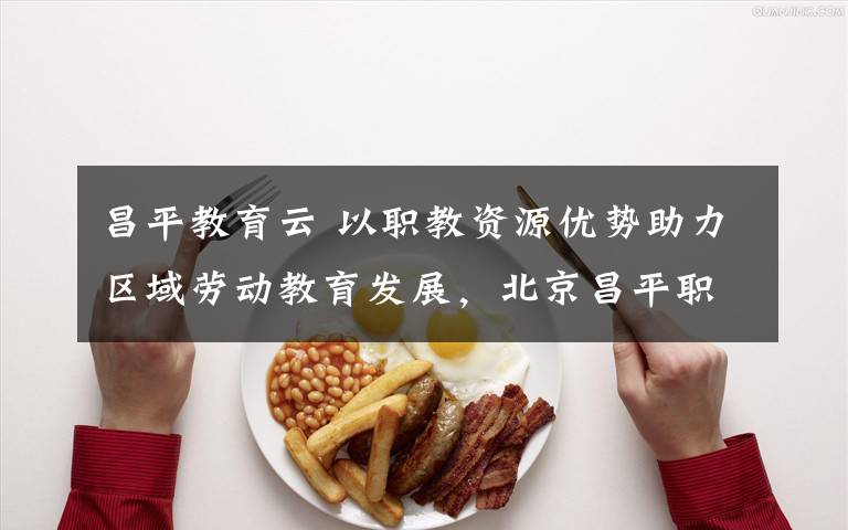 昌平教育云 以职教资源优势助力区域劳动教育发展，北京昌平职校做得真不错