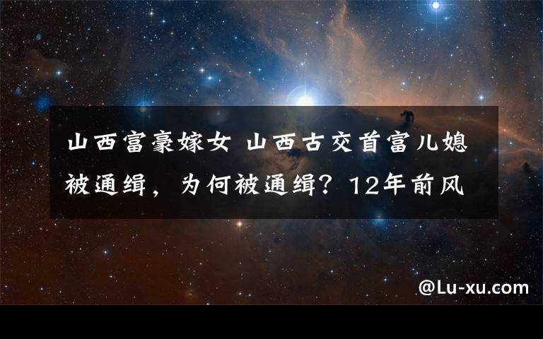 山西富豪嫁女 山西古交首富儿媳被通缉，为何被通缉？12年前风光出嫁轰动一时