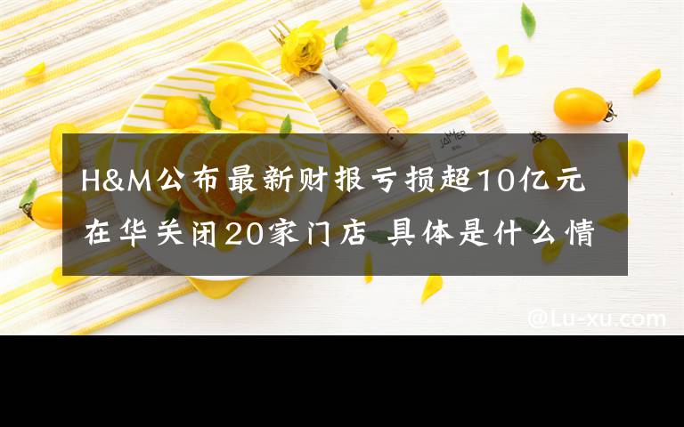 H&M公布最新财报亏损超10亿元 在华关闭20家门店 具体是什么情况？