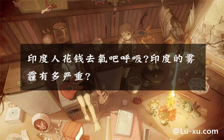 印度人花钱去氧吧呼吸?印度的雾霾有多严重?