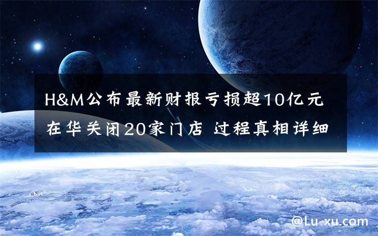 H&M公布最新财报亏损超10亿元 在华关闭20家门店 过程真相详细揭秘！