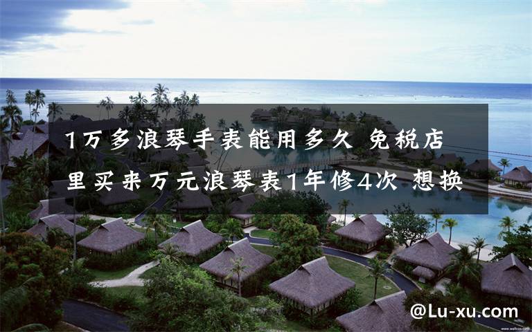 1万多浪琴手表能用多久 免税店里买来万元浪琴表1年修4次 想换表没那么简单