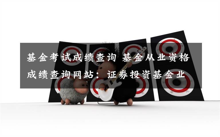 基金考试成绩查询 基金从业资格成绩查询网站：证券投资基金业协会