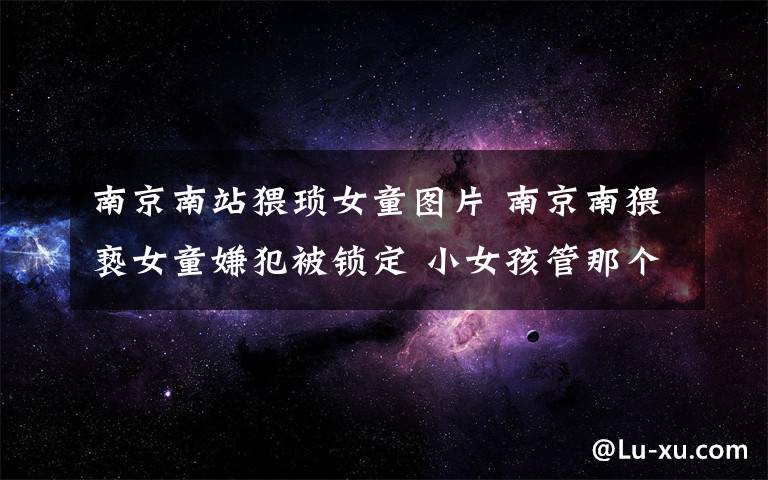 南京南站猥琐女童图片 南京南猥亵女童嫌犯被锁定 小女孩管那个20岁男青年叫哥哥