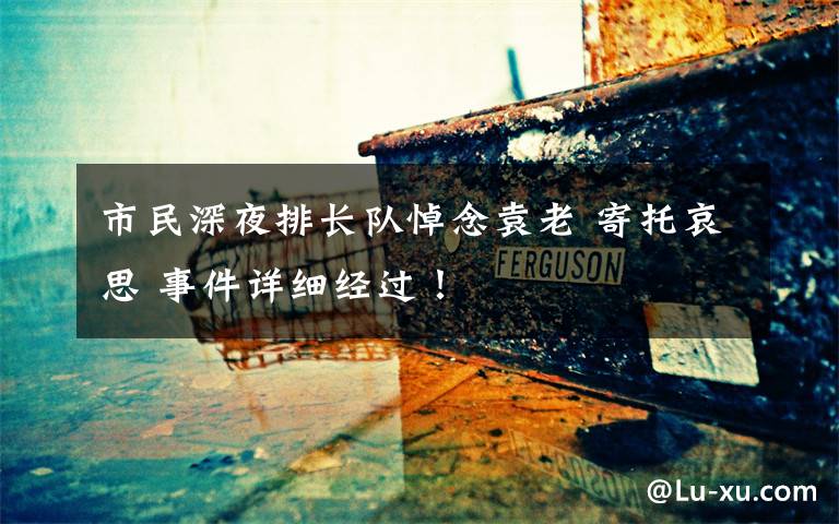 市民深夜排长队悼念袁老 寄托哀思 事件详细经过！