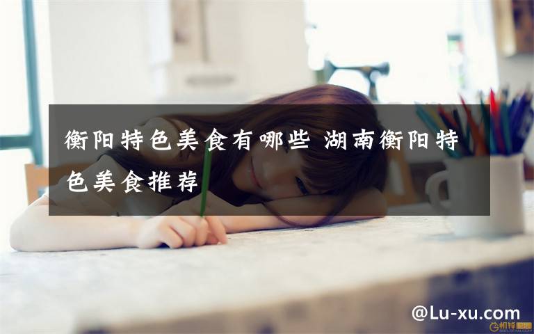 衡阳特色美食有哪些 湖南衡阳特色美食推荐