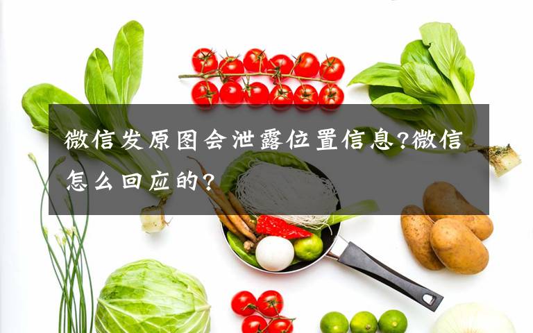 微信发原图会泄露位置信息?微信怎么回应的?