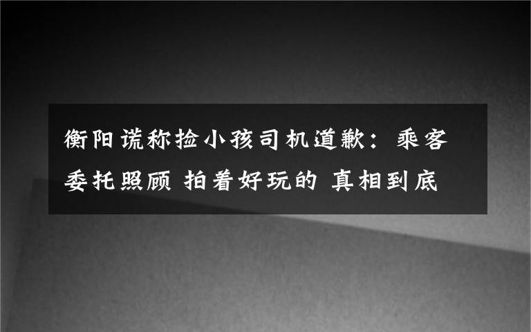 衡阳谎称捡小孩司机道歉：乘客委托照顾 拍着好玩的 真相到底是怎样的？