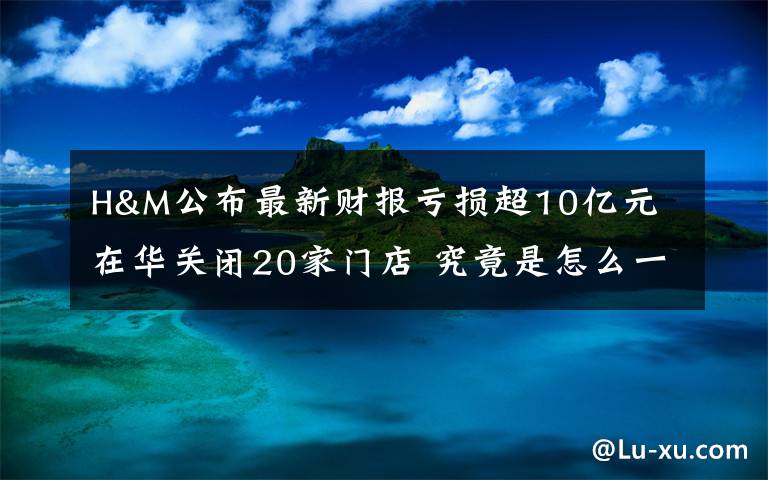 H&M公布最新财报亏损超10亿元 在华关闭20家门店 究竟是怎么一回事?
