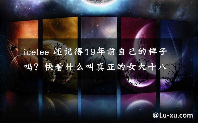 icelee 还记得19年前自己的样子吗？快看什么叫真正的女大十八变！