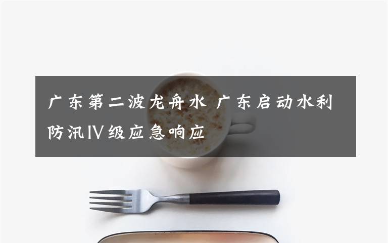 广东第二波龙舟水 广东启动水利防汛Ⅳ级应急响应
