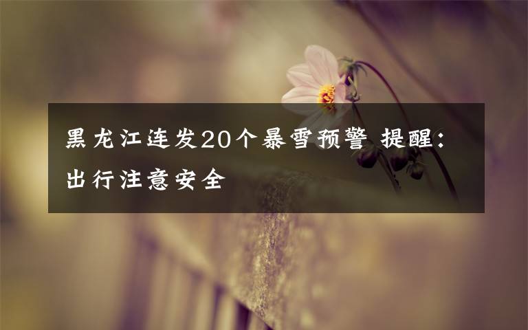 黑龙江连发20个暴雪预警 提醒：出行注意安全