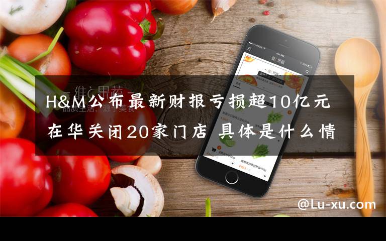 H&M公布最新财报亏损超10亿元 在华关闭20家门店 具体是什么情况？