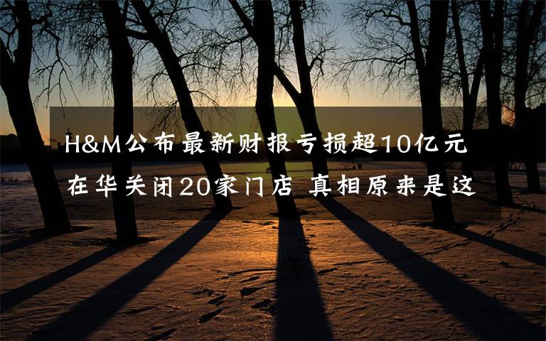 H&M公布最新财报亏损超10亿元 在华关闭20家门店 真相原来是这样！
