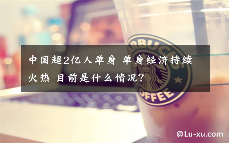 中国超2亿人单身 单身经济持续火热 目前是什么情况？