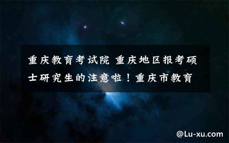 重庆教育考试院 重庆地区报考硕士研究生的注意啦！重庆市教育考试院发布报名攻略