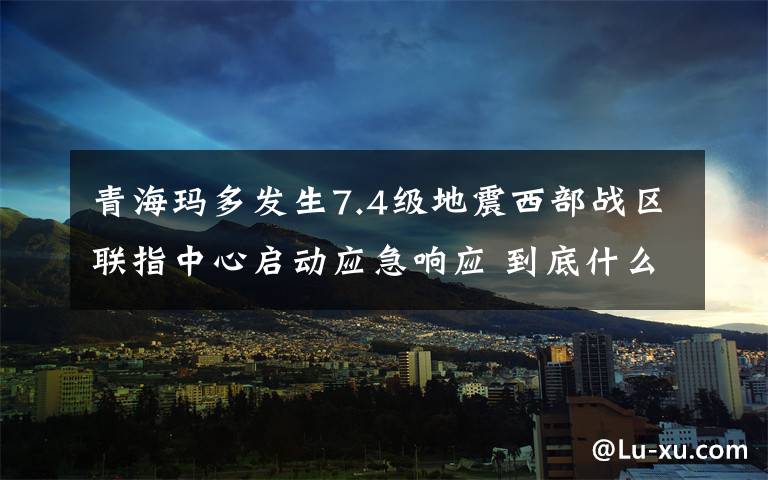 青海玛多发生7.4级地震西部战区联指中心启动应急响应 到底什么情况呢？