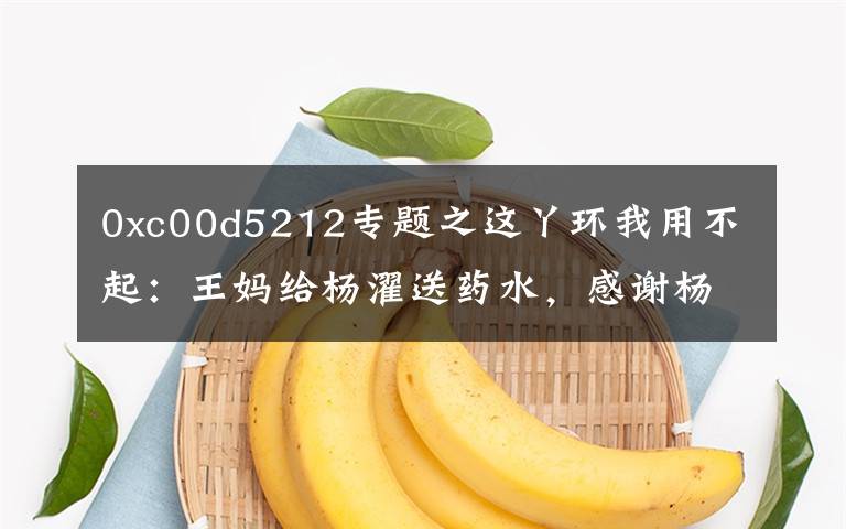0xc00d5212专题之这丫环我用不起：王妈给杨濯送药水，感谢杨濯乐于助人