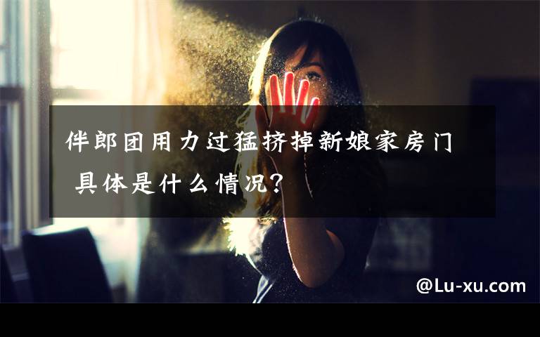 伴郎团用力过猛挤掉新娘家房门 具体是什么情况？