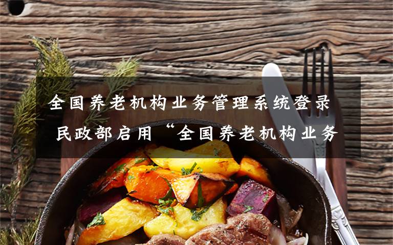 全国养老机构业务管理系统登录 民政部启用“全国养老机构业务管理系统”