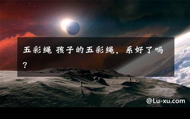 五彩绳 孩子的五彩绳，系好了吗?