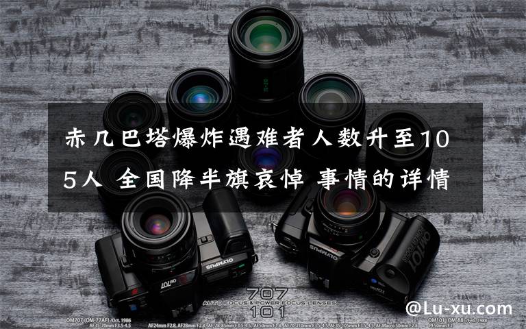 赤几巴塔爆炸遇难者人数升至105人 全国降半旗哀悼 事情的详情始末是怎么样了！