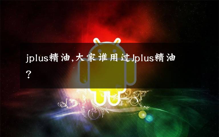 jplus精油,大家谁用过Jplus精油？